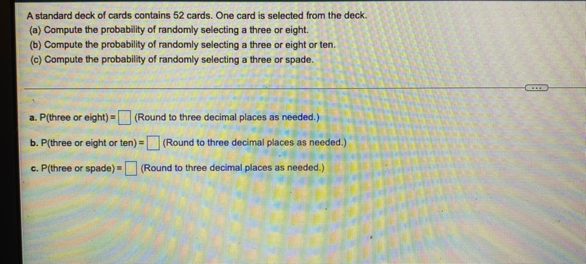 A standard deck of cards contains 52 cards. One card is selected from the deck.
(a) Compute the probability of randomly selecting a three or eight.
(b) Compute the probability of randomly selecting a three or eight or ten.
(c) Compute the probability of randomly selecting a three or spade.
a. P(three or eight) =
(Round to three decimal places as needed.)
b. P(three or eight or ten) =
(Round to three decimal places as needed.)
c. P(three or spade) = (Round to three decimal places as needed.)
