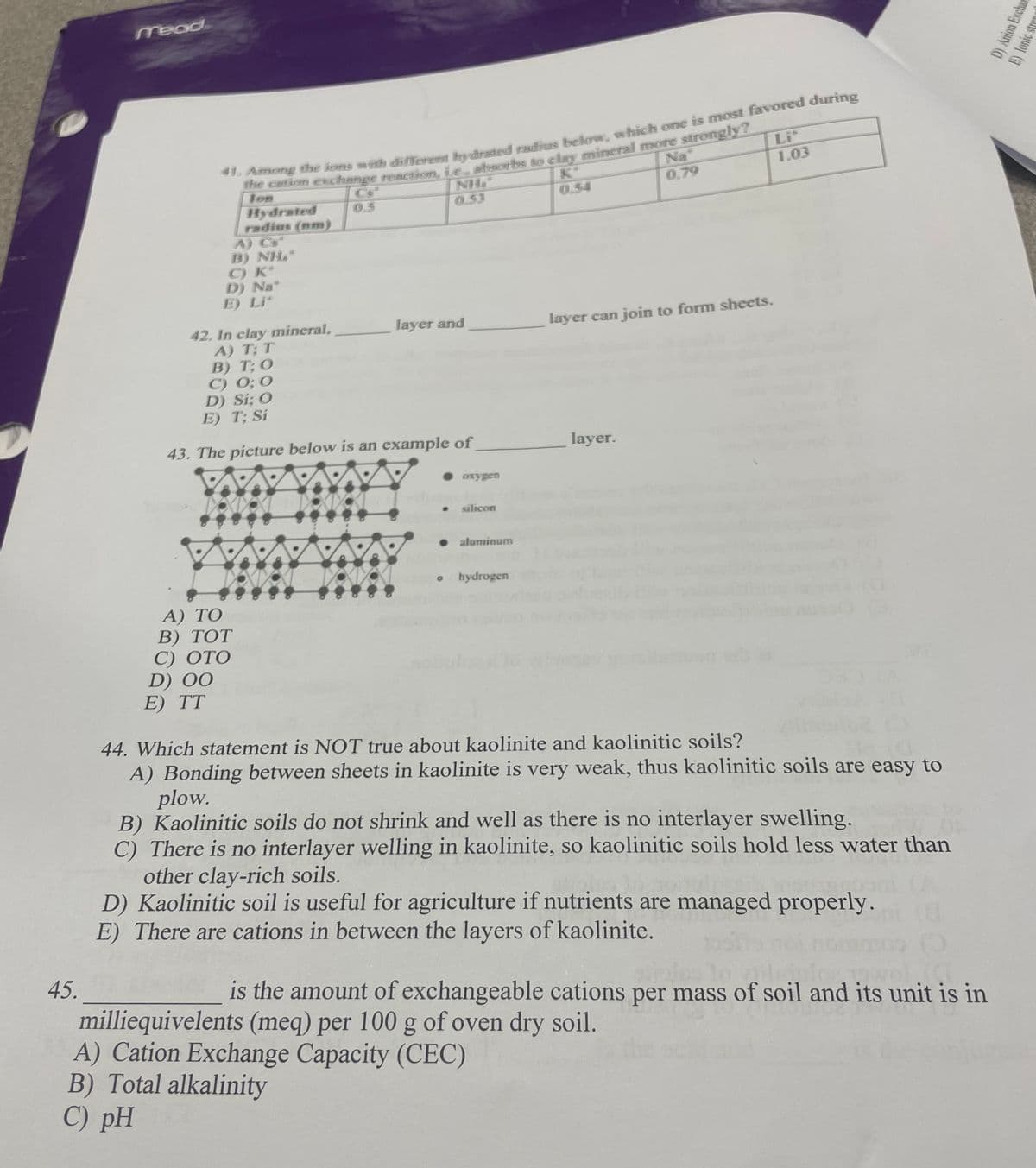 45.
Mead
41. Among the ions with different hydrated radius below, which one is most favored during
the cation exchange reaction, ie, absorbs to clay mineral more strongly?
Jon
Hydrated
radius (nm)
A) C
T) NH
C) K*
D) Na*
E) Li*
0.5
A) TO
B) TOT
C) OTO
D) 00
E) TT
XXVXDXXV-XI
42. In clay mineral,
A) T; T
B) T; O
C) 0; 0
D) Si: O
E) T: Si
43. The picture below is an example of
0.53
AT TAW
layer and
2
• oxygen
• silicon
● aluminum
o hydrogen
0.54
A) Cation Exchange Capacity (CEC)
B) Total alkalinity
C) pH
Na
0.79
layer can join to form sheets.
layer.
Lit
1.03
44. Which statement is NOT true about kaolinite and kaolinitic soils?
A) Bonding between sheets in kaolinite is very weak, thus kaolinitic soils are easy to
plow.
B) Kaolinitic soils do not shrink and well as there is no interlayer swelling.
C) There is no interlayer welling in kaolinite, so kaolinitic soils hold less water than
other clay-rich soils.
D) Kaolinitic soil is useful for agriculture if nutrients are managed properly.
E) There are cations in between the layers of kaolinite.
10
is the amount of exchangeable cations per mass of soil and its unit is in
milliequivelents (meq) per 100 g of oven dry soil.
D) Anion Exchan
E) lonic stren