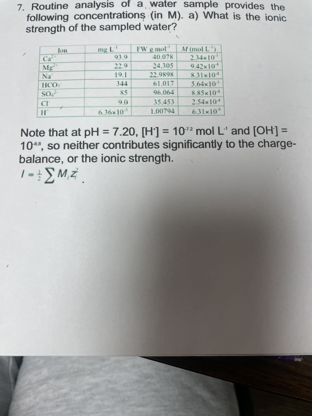 7. Routine analysis of a water sample provides the
following concentrations (in M). a) What is the ionic
strength of the sampled water?
Ion
Mg
Na
HCO
SO₂²
H
mg L-¹
93.9
22.9
85
6.36x10-5
FW g mol
40.078
24.305
22.9898
61.017
96.064
35.453
1.00794
M (mol L-¹)
2.34×10*³
9.42×104
8.31x10+
5.64x10
8.85×104
2.54×104
6.31×10*
-1
Note that at pH = 7.20, [H] = 102 mol L¹ and [OH-] =
1068, so neither contributes significantly to the charge-
balance, or the ionic strength.
| =
1-+MZ