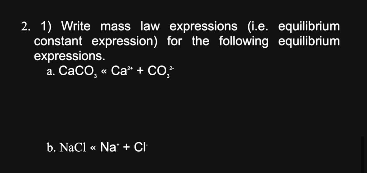 2. 1) Write mass law expressions (i.e. equilibrium
constant expression) for the following equilibrium
expressions.
a. CaCO, «< Ca² + CO²-
<<
b. NaCl « Na+ + Cl