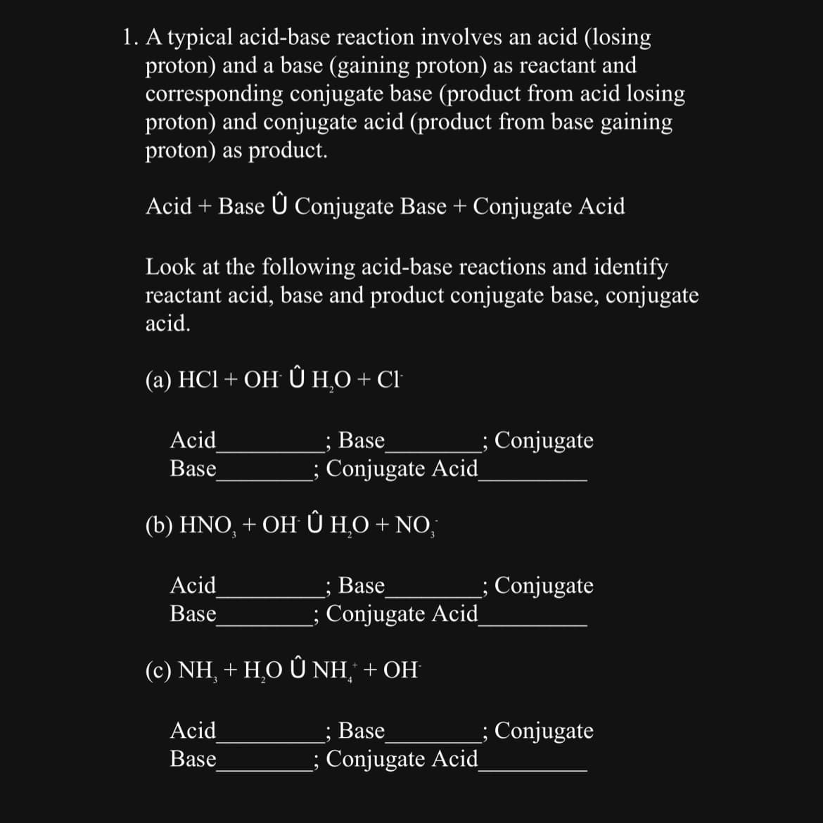 1. A typical acid-base reaction involves an acid (losing
proton) and a base (gaining proton) as reactant and
corresponding conjugate base (product from acid losing
proton) and conjugate acid (product from base gaining
proton) as product.
Acid + Base Û Conjugate Base + Conjugate Acid
Look at the following acid-base reactions and identify
reactant acid, base and product conjugate base, conjugate
acid.
(a) HC1 + OH Û H₂O + CI
Acid
Base
(b) HNO, + OH Û H₂O + NO,
Acid
Base
; Base
; Conjugate Acid
Acid
Base
Base
; Conjugate Acid
(c) NH, + H,O Ô NH+OH
; Base
; Conjugate Acid
; Conjugate
; Conjugate
; Conjugate