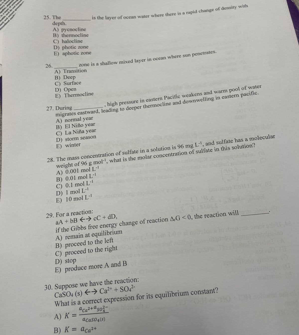 25. The
26.
depth.
A) pycnocline
B) thermocline
C) halocline
D) photic zone
E) aphotic zone
A) Transition
B) Deep
C) Surface
is the layer of ocean water where there is a rapid change of density with
zone is a shallow mixed layer in ocean where sun penetrates.
D) Open
E) Thermocline
27. During
high pressure in eastern Pacific weakens and warm pool of water
migrates eastward, leading to deeper thermocline and downwelling in eastern pacific.
A) normal year
B) El Niño year
C) La Niña year
D) storm season
E) winter
28. The mass concentration of sulfate in a solution is 96 mg L-¹, and sulfate has a molecular
weight of 96 g mol-¹, what is the molar concentration of sulfate in this solution?
A) 0.001 mol L-1
B) 0.01 mol L-¹
C) 0.1 mol L-1
D) 1 mol L-1
E) 10 mol L-1
29. For a reaction:
aA + bB
cC + dD,
1/
if the Gibbs free energy change of reaction AG <0, the reaction will
A) remain at equilibrium
B) proceed to the left
40 C) proceed to the right
D) stop
E) produce more A and B
A) K =
=
30. Suppose we have the reaction:
CaSO4 (s) → Ca²+ + SO4²-
What is a correct expression for its equilibrium constant?
aca²+aso²-
acaso4(s)
B) K = aca²+
(
(4
245/40