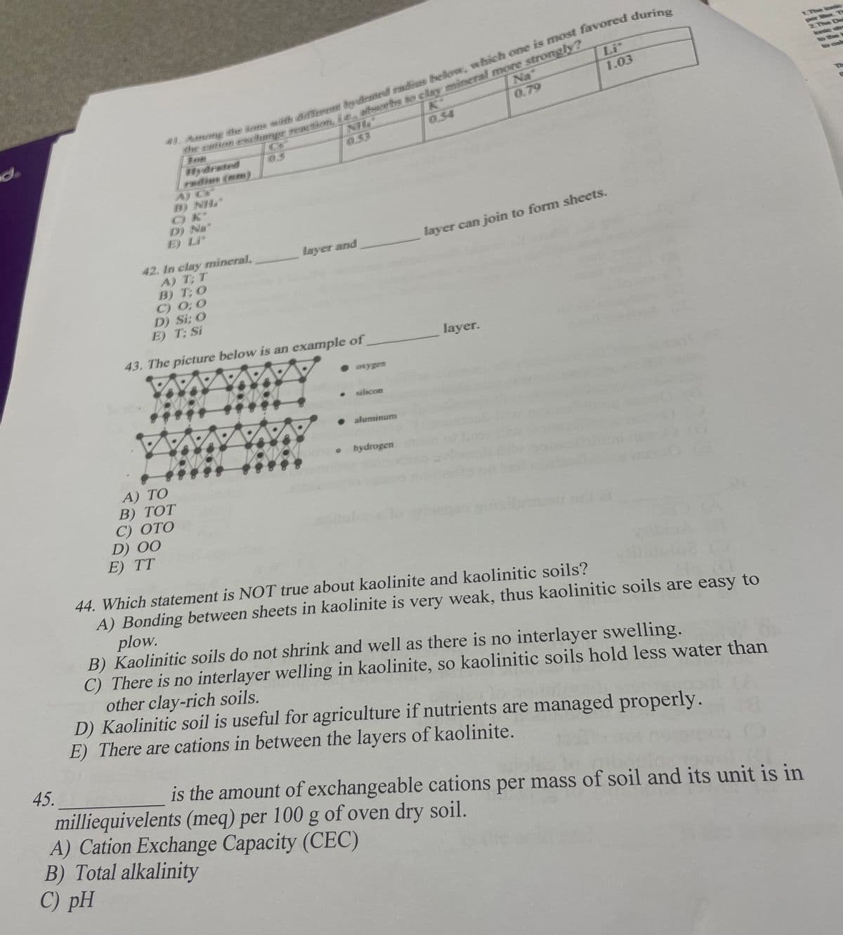 d
45.
42. In clay mineral,
A) T; T
D) 00
41. Among the ions with different bydrated radies below, which one is most favored during
the cation exchange reaction, i.e. aftworths to clay mineral more strongly?
Jon
Na
0.79
Hydrated
radior (mm)
B) NH
D) Na*
A) TO
B) TOT
C) OTO
E) TT
B) T; O
C) 0:0
D) Si; O
E) T; Si
43. The picture below is an example of
0.53
layer and
• oxygen
silicon
● aluminum
。 hydrogen
0.54
Lit
1.03
A) Cation Exchange Capacity (CEC)
B) Total alkalinity
C) pH
layer can join to form sheets.
layer.
44. Which statement is NOT true about kaolinite and kaolinitic soils?
A) Bonding between sheets in kaolinite is very weak, thus kaolinitic soils are easy to
plow.
B) Kaolinitic soils do not shrink and well as there is no interlayer swelling.
C) There is no interlayer welling in kaolinite, so kaolinitic soils hold less water than
other clay-rich soils.
D) Kaolinitic soil is useful for agriculture if nutrients are managed properly.
E) There are cations in between the layers of kaolinite.
is the amount of exchangeable cations per mass of soil and its unit is in
milliequivelents (meq) per 100 g of oven dry soil.