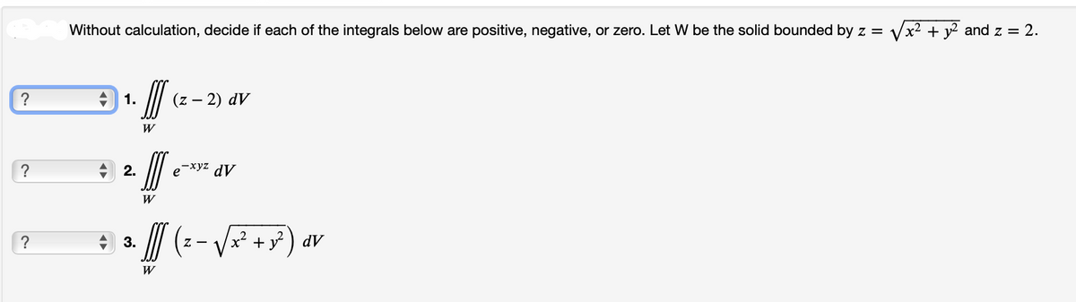 ?
Without calculation, decide if each of the integrals below are positive, negative, or zero. Let W be the solid bounded by z =
1.
2.
3.
II
W
III
W
W
(z − 2) dv
-xyz
e dV
Z-
/x² + y²) dv
x² + y2 and z = 2.