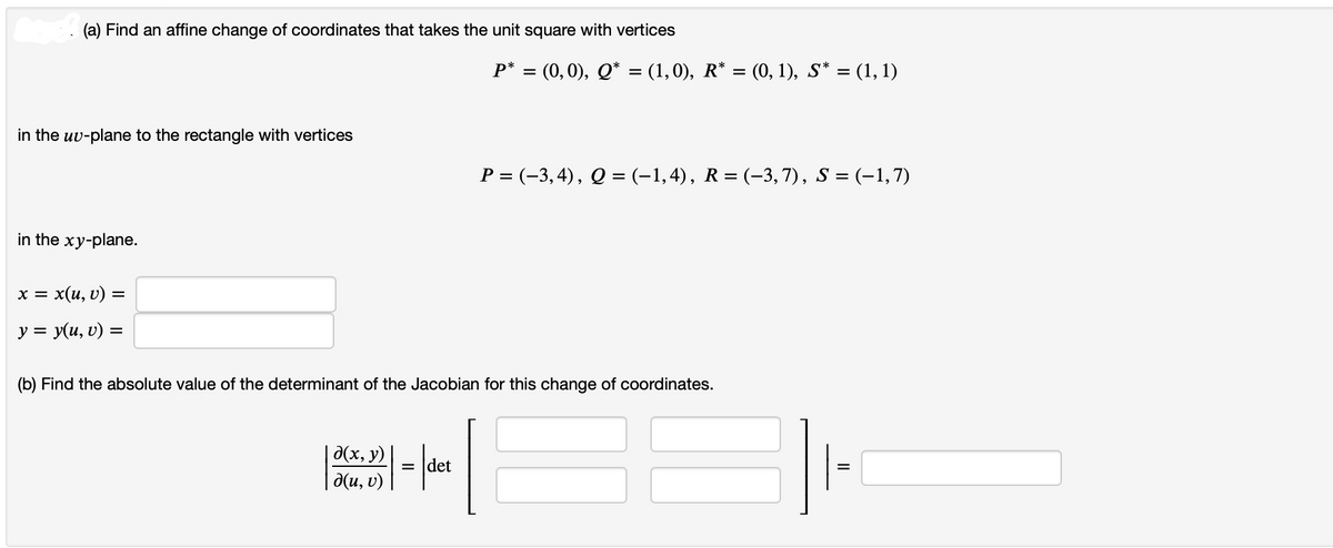 (a) Find an affine change of coordinates that takes the unit square with vertices
in the uv-plane to the rectangle with vertices
in the xy-plane.
X = : x(u, v) =
y = y(u, v) =
P* = (0,0), Q* = (1,0), R* = (0, 1), S* = (1, 1)
d(x, y)
|Kur p| = |det
d(u, v)
P = (−3, 4), Q = (−1,4), R = (−3, 7), S = (−1,7)
(b) Find the absolute value of the determinant of the Jacobian for this change of coordinates.
II