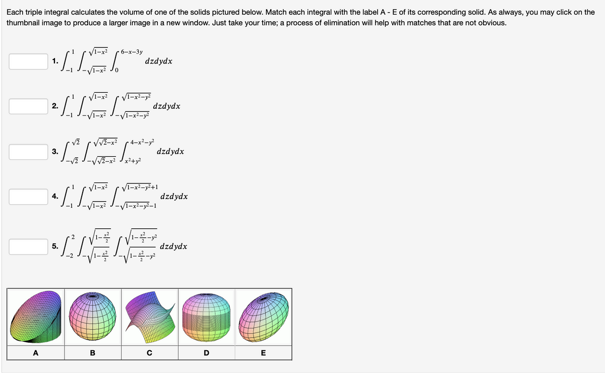 Each triple integral calculates the volume of one of the solids pictured below. Match each integral with the label A - E of its corresponding solid. As always, you may click on the
thumbnail image to produce a larger image in a new window. Just take your time; a process of elimination will help with matches that are not obvious.
1.1-₁11-√ √ ²².
A
INN
S
2.
3.
4.
[♡ [~
dzdydx
B
dzdydx
12-x² 4-x²-y²
√1-x²-y²+1
/1-x²-y²-1
EVENT
dzdydx
-2²-1²
x²2 - y²
с
dzdydx
dzdydx
D
E