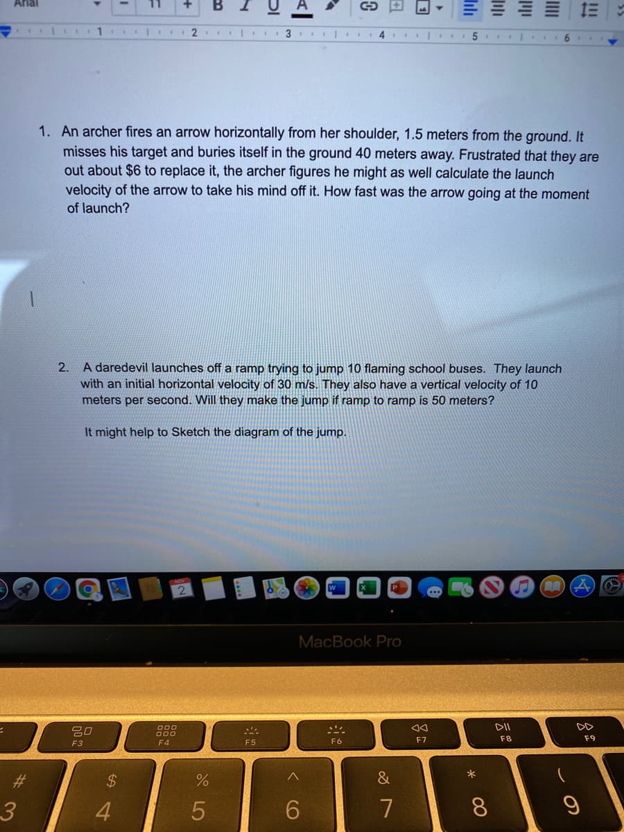 Arlal
B
2
3
4
5
1. An archer fires an arrow horizontally from her shoulder, 1.5 meters from the ground. It
misses his target and buries itself in the ground 40 meters away. Frustrated that they are
out about $6 to replace it, the archer figures he might as well calculate the launch
velocity of the arrow to take his mind off it. How fast was the arrow going at the moment
of launch?
A daredevil launches off a ramp trying to jump 10 flaming school buses. They launch
with an initial horizontal velocity of 30 m/s. They also have a vertical velocity of 10
meters per second. Will they make the jump if ramp to ramp is 50 meters?
2.
It might help to Sketch the diagram of the jump.
MacBook Pro
000
DII
吕0
F6
F7
F8
F9
F3
F4
F5
23
%24
&
4
7
8.
III
CO
