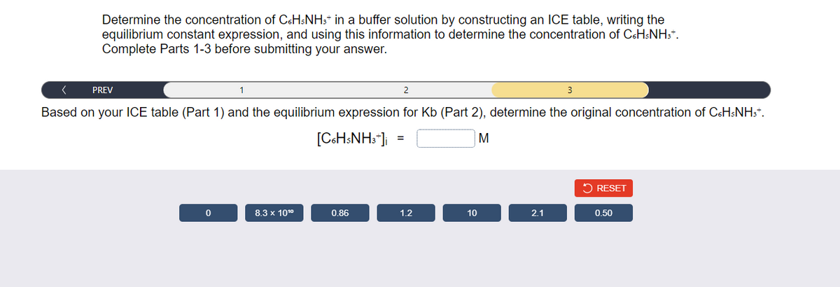 Determine the concentration of C6H5NH3* in a buffer solution by constructing an ICE table, writing the
equilibrium constant expression, and using this information to determine the concentration of C6H5NH3Ť.
Complete Parts 1-3 before submitting your answer.
(
1
Based on your ICE table (Part 1) and the equilibrium expression for Kb (Part 2), determine the original concentration of C6H5NH3+.
[C6H5NH3*]i
M
PREV
0
8.3 x 10¹⁰
0.86
2
=
1.2
10
2.1
3
RESET
0.50