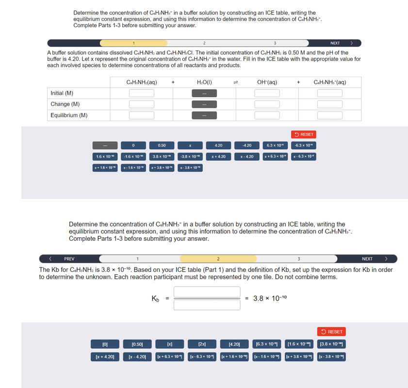 Determine the concentration of C«HsNH, in a buffer solution by constructing an ICE table, writing the
equilibrium constant expression, and using this information to determine the concentration of C.H.NH.*.
Complete Parts 1-3 before submitting your answer.
NEXT
A buffer solution contains dissolved C+HNH: and C&H:NH,CI. The initial concentration of CcHNH: is 0.50 M and the pH of the
buffer is 4.20. Let x represent the original concentration of C&H:NH, in the water. Fill in the ICE table with the appropriate value for
each involved species to determine concentrations of all reactants and products.
Initial (M)
Change (M)
Equilibrium (M)
1.6 x 10
x+1.6×10
CcH:NH:(aq)
0
[0]
[x+4.20]
-1.6 x 10⁰
x-1.6 10
0.50
3.8 x 10"
[0.50]
[x -4.20]
+
x+38*10*
Kb =
H:O(1)
[x]
-3.8 x 10-
[x+6.3 x 10
x-3.8*10*
4.20
x + 4.20
[2x]
[x-6.3 x 10
-4.20
x-4.20
Determine the concentration of C&HsNH, in a buffer solution by constructing an ICE table, writing the
equilibrium constant expression, and using this information to determine the concentration of CcHsNHst.
Complete Parts 1-3 before submitting your answer.
OH-(aq)
NEXT
2
PREV
The Kb for CcHsNH: is 3.8 x 10-10. Based on your ICE table (Part 1) and the definition of Kb, set up the expression for Kb in order
to determine the unknown. Each reaction participant must be represented by one tile. Do not combine terms.
[4.20]
[x+1.6 x 10
+
RESET
6.3 x 10*
x+6.3× 104 x-6.3 × 10*
= 3.8 x 10-10
CcH:NH,*(aq)
-6.3 x 10*
[x+3.8 x 10
RESET
[6.3 x 10] [1.6 x 10] [3.8 x 10
[x-1.6 x 10
[x-3.8 x 10