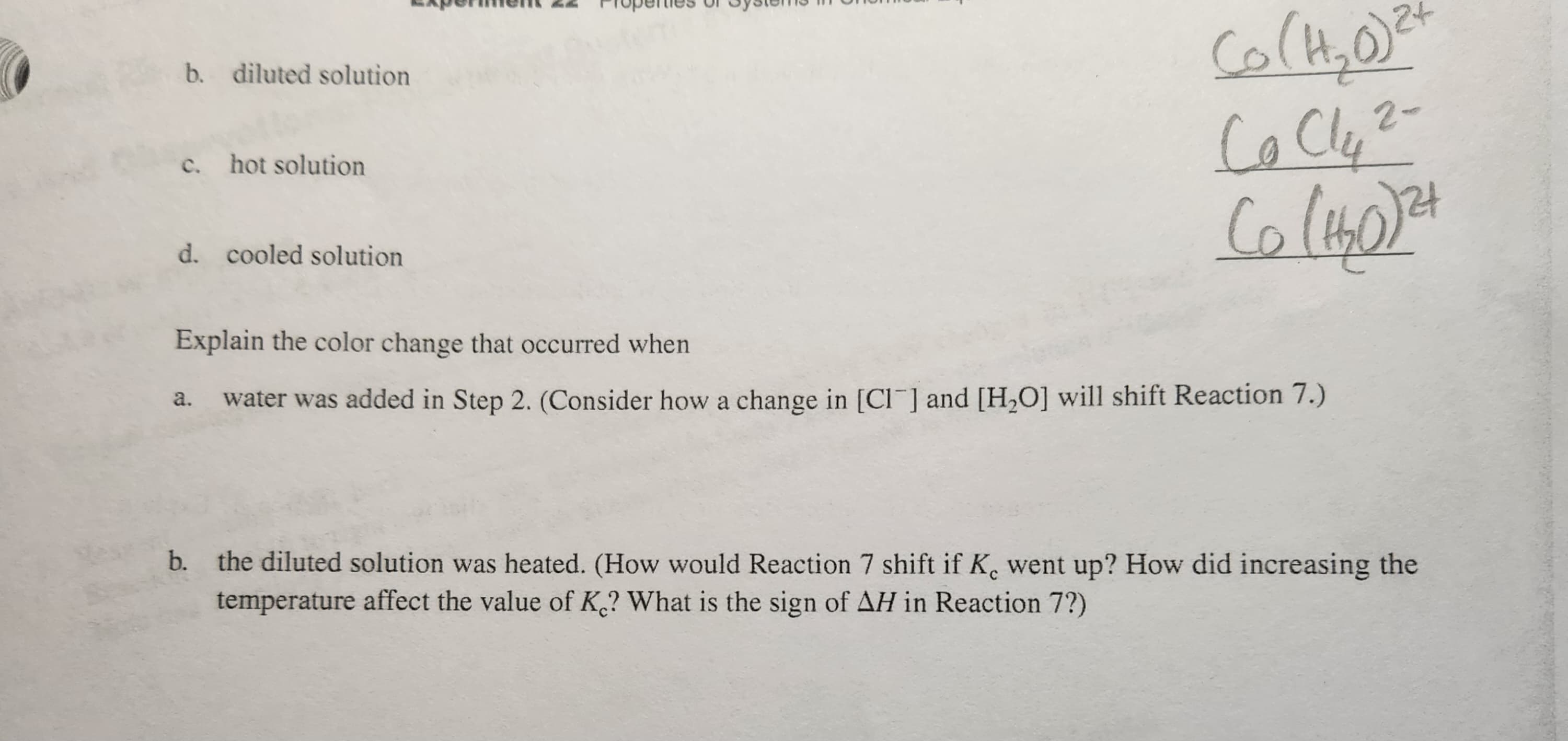 b. diluted solution
c. hot solution
d. cooled solution
cá,0
Co Cly 2-
Co (1₂0)21
Explain the color change that occurred when
water was added in Step 2. (Consider how a change in [Cl] and [H₂O] will shift Reaction 7.)
a.
b. the diluted solution was heated. (How would Reaction 7 shift if K. went up? How did increasing the
temperature affect the value of K? What is the sign of AH in Reaction 7?)