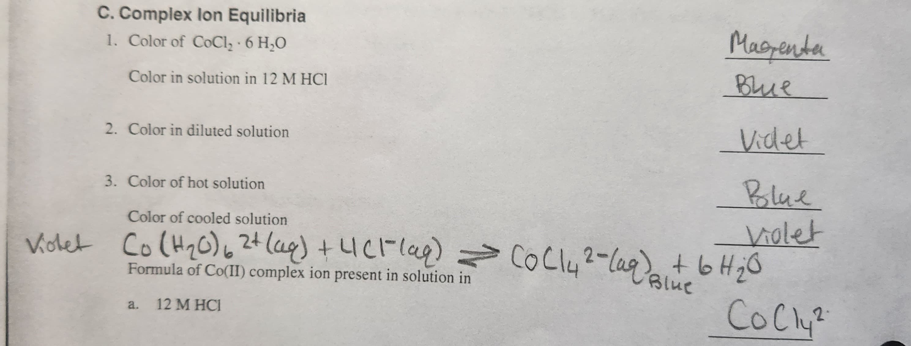 C. Complex lon Equilibria
1. Color of CoCl₂-6 H₂O
Color in solution in 12 M HCI
2. Color in diluted solution
3. Color of hot solution
Magenta
Blue
Videl
Polue
Violet
Color of cooled solution
Violet Co (H₂0) 6 2+ (aq) + 4 (1²(aq) = (0C14 ²- (aq) + 6H₂O
Blue
Formula of Co(II) complex ion present in solution in
CoCl²
a. 12 M HCI