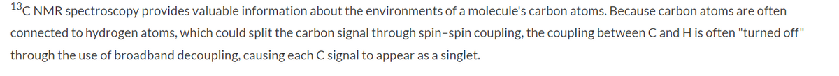 13C NMR spectroscopy provides valuable information about the environments of a molecule's carbon atoms. Because carbon atoms are often
connected to hydrogen atoms, which could split the carbon signal through spin-spin coupling, the coupling between C and H is often "turned off"
through the use of broadband decoupling, causing each C signal to appear as a singlet.