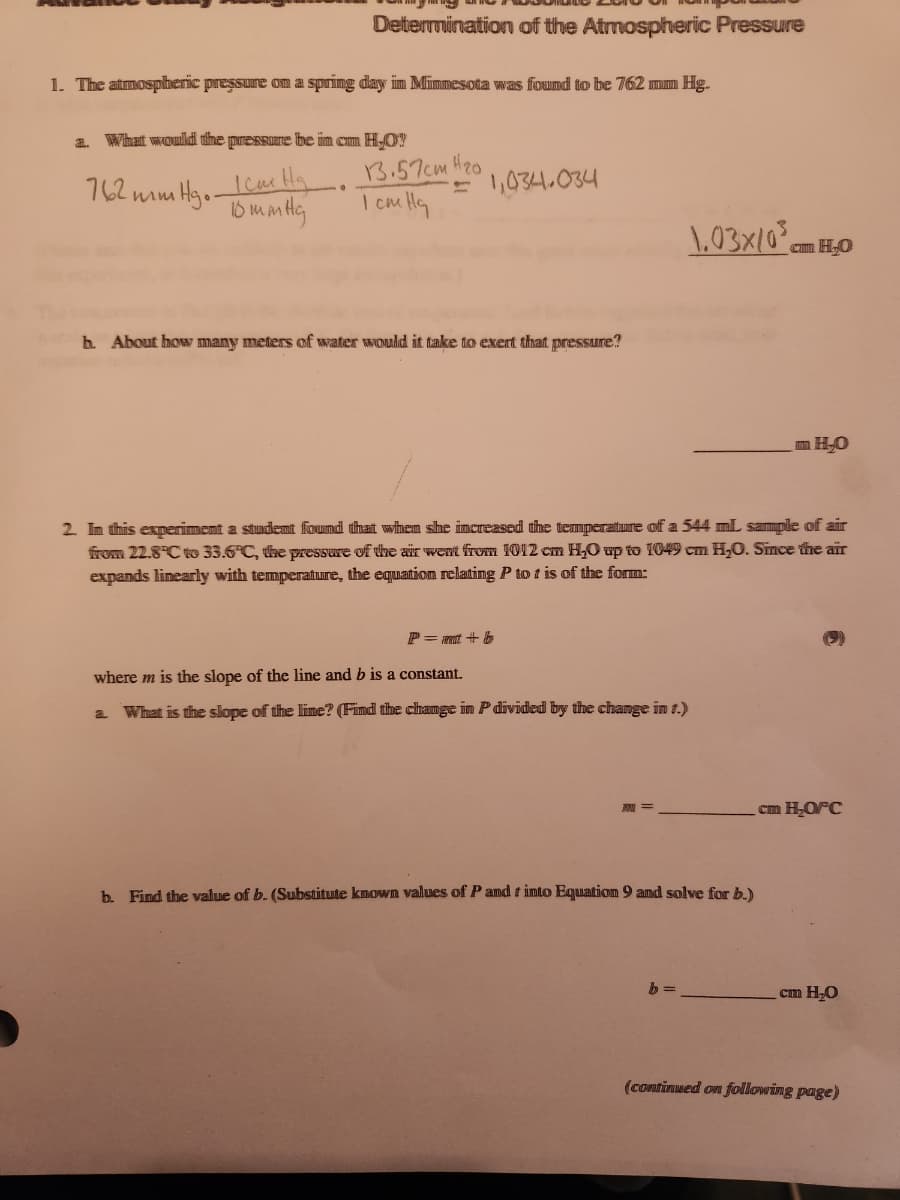 Determination of the Atmospheric Pressure
1. The atmospheric pressure on a spring day in Minnesota was found to be 762 mm Hg.
a. What would the pressure be in cmm H₂O?
762mm
Khi ha
10 mmHg
•Hg..
13.57cm
1 cm Ha
H₂0
= 1,034.034
h. About how many meters of water would it take to exert that pressure?
1.03x/0³
P=mt + b
where m is the slope of the line and b is a constant.
a. What is the slope of the lime? (Find the change in P divided by the change in 1.)
cmm H₂O
2. In this experiment a student found that when she increased the temperature of a 544 mL sample of air
from 22.8°C to 33.6°C, the pressure of the air went from 1012 cm H₂O up to 1049 cm H₂O. Since the air
expands linearly with temperature, the equation relating P to t is of the form:
b. Find the value of b. (Substitute known values of P and into Equation 9 and solve for b.)
H₂O
cm H₂O/°C
cm H₂O
(continued on following page)