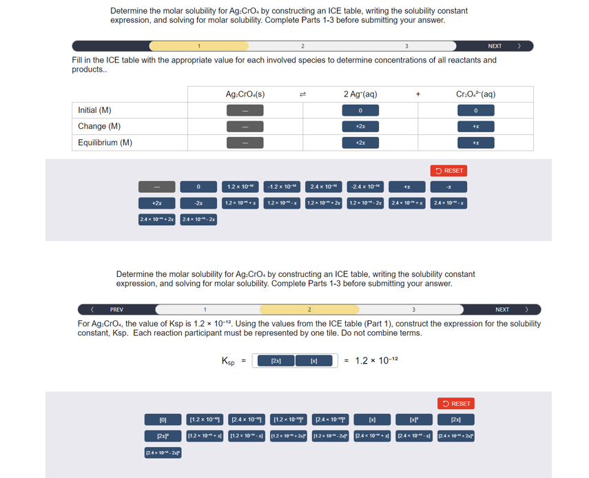 Determine the molar solubility for Ag:CrO4 by constructing an ICE table, writing the solubility constant
expression, and solving for molar solubility. Complete Parts 1-3 before submitting your answer.
NEXT
Fill in the ICE table with the appropriate value for each involved species to determine concentrations of all reactants and
products..
Initial (M)
Change (M)
Equilibrium (M)
+2x
PREV
0
2.4 x 10+2x 2.4 x 10-¹⁰-2
-2x
[0]
(2xF²
24x102
Ag:CrO.(s)
1.2 x 10-
[1.2 x 10]
[12×10+x]
1.2 x 10"+x
-1.2 x 10-¹²
1.2 x 10"-x
2
12x1
2.4 x 10-
1.2 x 10+2x
[1.2× 10-¹²
[2.4 x 10-¹7]
[1.2× 10-x] [12×10+2
2 Ag (aq)
[x]
0
Determine the molar solubility for Ag:CrO. by constructing an ICE table, writing the solubility constant
expression, and solving for molar solubility. Complete Parts 1-3 before submitting your answer.
+2x
+2x
NEXT
For Ag:CrO4, the value of Ksp is 1.2 x 10-12. Using the values from the ICE table (Part 1), construct the expression for the solubility
constant, Ksp. Each reaction participant must be represented by one tile. Do not combine terms.
Ksp =
-2.4 x 10-**
[24x10-¹⁰
1.2 x 10-2x 24 x 10"+x
= 1.2 x 10-12
Cr:O.² (aq)
RESET
2.4 x 10"-x
[x]
RESET
[xf
[2x]
[1,2x10-224×10+ 12.4×10"-x] 24×10+2