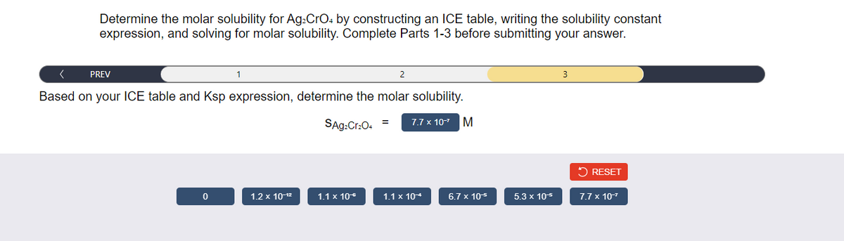 Determine the molar solubility for Ag₂ CrO4 by constructing an ICE table, writing the solubility constant
expression, and solving for molar solubility. Complete Parts 1-3 before submitting your answer.
PREV
1
0
Based on your ICE table and Ksp expression, determine the molar solubility.
SAg₂Cr₂O4
1.2 x 10-¹²
1.1 x 10⁰
2
=
7.7 x 10-²
1.1 x 10+
M
6.7 x 10-²
5.3 x 10*
RESET
7.7 x 10-¹