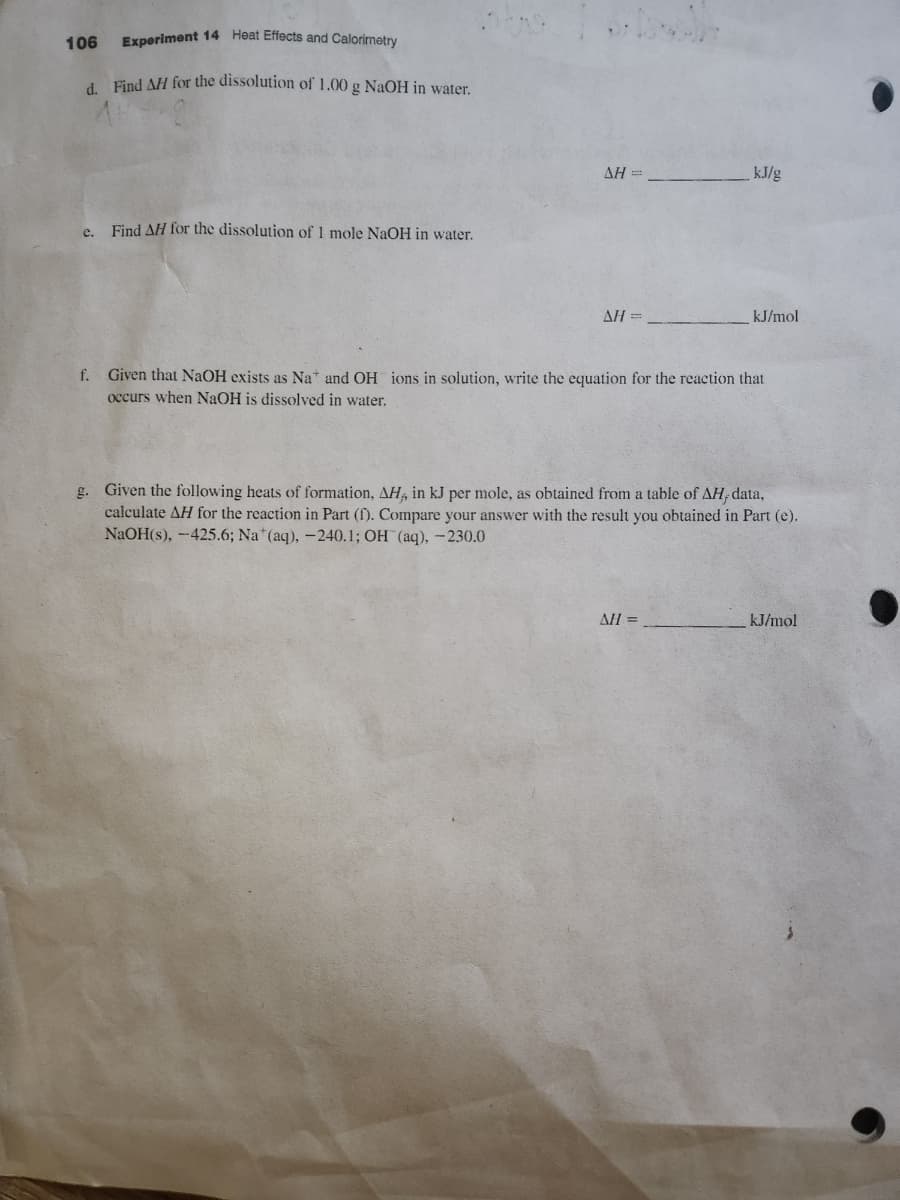 106 Experiment 14 Heat Effects and Calorimetry
d. Find AH for the dissolution of 1.00 g NaOH in water.
e.
Find AH for the dissolution of 1 mole NaOH in water.
ΔΗ Ξ
ΔΗ =
kJ/g
kJ/mol
f. Given that NaOH exists as Na and OH ions in solution, write the equation for the reaction that
occurs when NaOH is dissolved in water.
AH =
g. Given the following heats of formation, AH, in kJ per mole, as obtained from a table of AH, data,
calculate AH for the reaction in Part (f). Compare your answer with the result you obtained in Part (e).
NaOH(s), -425.6; Na (aq), -240.1; OH (aq), -230.0
kJ/mol