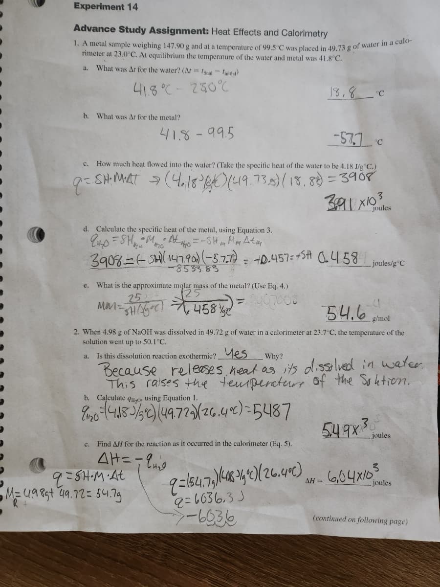 Experiment 14
Advance Study Assignment: Heat Effects and Calorimetry
1. A metal sample weighing 147.90 g and at a temperature of 99.5°C was placed in 49.73 g of water in a calo-
rimeter at 23.0°C. At equilibrium the temperature of the water and metal was 41.8°C.
What was Ar for the water? (Art final initial)
41.8°C -230°C
a.
b. What was Ar for the metal?
41.8-99.5
C.
How much heat flowed into the water? (Take the specific heat of the water to be 4.18 J/gºC.)
9 = SH. MAT > (4₁183 184) (49.73.8) (18.88) = 3908
-853383
e. What is the approximate molar mass of the metal? (Use Eq. 4.)
25
2007008
- 11/15°C) 458 45 ) =
MM =
d. Calculate the specific heat of the metal, using Equation 3.
9H₂0 = SH₁₂
•M. At
#20
=-SH₁ Mm Atm
3908 (SH)(147.⁹90) (-5.7.7) = +0.457=+5H (458
C.
b. Calculate 41120, using Equation 1.
90-418-3/5°c) (49.729/26.4%)=5487
Find AH for the reaction as it occurred in the calorimeter (Eq. 5).
AH = -9₂0
9=SH.M.At
M=4989+ 49.72 = 54.79
18,8 °C
-57.7c
2. When 4.98 g of NaOH was dissolved in 49.72 g of water in a calorimeter at 23.7°C, the temperature of the
solution went up to 50.1°C.
a.
Is this dissolution reaction exothermic? Yes
Why?
Because releases neat as its dissolved in water.
This raises the temperature of the Soution.
5.49x3 joules
9=154.79) (418-19) (26.400)
9=6036.3 J
-6036
AH =
391 x10³
joules
joules/g°C
54.6 mot
g/mol
6,04x103
joules
(continued on following page)