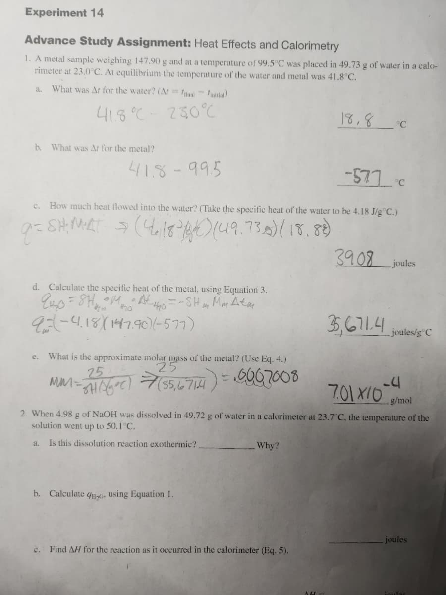 Experiment 14
Advance Study Assignment: Heat Effects and Calorimetry
1. A metal sample weighing 147.90 g and at a temperature of 99.5°C was placed in 49.73 g of water in a calo-
rimeter at 23.0°C. At equilibrium the temperature the water and metal was 41.8°C.
What was Ar for the water? (At=final initial)
41.8°C - 250°C
a.
b. What was Ar for the metal?
418-995
d. Calculate the specific heat of the metal, using Equation 3.
94-₂0=8H₂₂₂ Ato = - SH m Mm Atm
9-4.18)(147.90)(-577)
e. What is the approximate molar mass of the metal? (Use Eq. 4.)
25
MM-SH5C) (55,6714) = 0007008
नाम)
How much heat flowed into the water? (Take the specific heat of the water to be 4.18 J/g °C.)
9=SH; MART ⇒ (4,18³) (49.73.8) (18.88)
S
b. Calculate 20, using Equation 1.
Why?
18,8
c. Find AH for the reaction as it occurred in the calorimeter (Eq. 5).
AH
-577 d
°C
°C
3908
-4
g/mol
2. When 4.98 g of NaOH was dissolved in 49.72 g of water in a calorimeter at 23.7°C, the temperature of the
solution went up to 50.1°C.
a. Is this dissolution reaction exothermic?
joules
35,671.4 joules/g c
C
7.01 X10
joules
ioulas