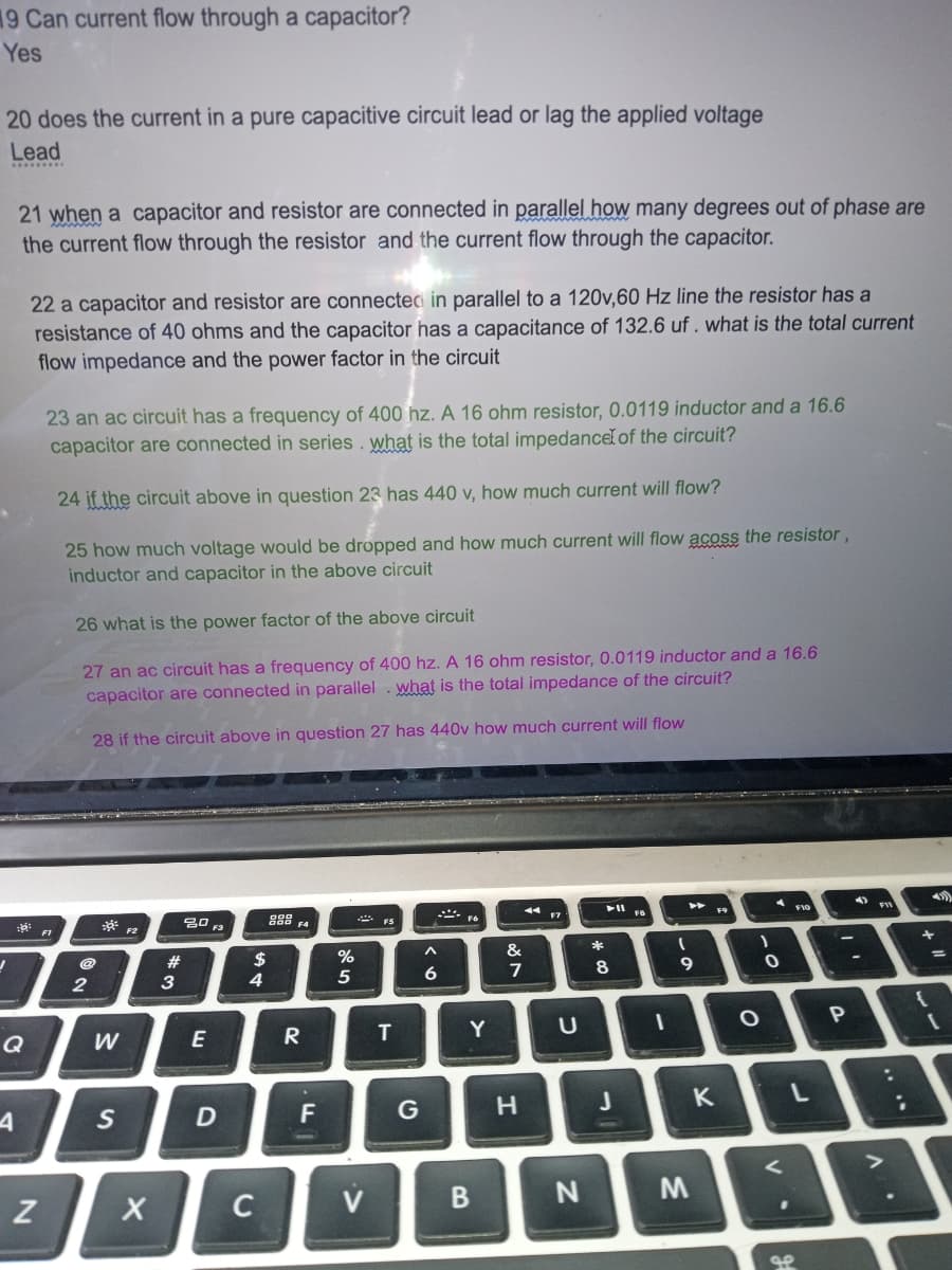 19 Can current flow through a capacitor?
Yes
20 does the current in a pure capacitive circuit lead or lag the applied voltage
Lead
J
21 when a capacitor and resistor are connected in parallel how many degrees out of phase are
the current flow through the resistor and the current flow through the capacitor.
Q
4
22 a capacitor and resistor are connected in parallel to a 120v,60 Hz line the resistor has a
resistance of 40 ohms and the capacitor has a capacitance of 132.6 uf. what is the total current
flow impedance and the power factor in the circuit
N
23 an ac circuit has a frequency of 400 hz. A 16 ohm resistor, 0.0119 inductor and a 16.6
capacitor are connected in series. what is the total impedance of the circuit?
24 if the circuit above in question 23 has 440 v, how much curr
25 how much voltage would be dropped and how much current will flow acoss the resistor,
inductor and capacitor in the above circuit
26 what is the power factor of the above circuit
27 an ac circuit has a frequency of 400 hz. A 16 ohm resistor, 0.0119 inductor and a 16.6
capacitor are connected in parallel. what is the total impedance of the circuit?
28 if the circuit above in question 27 has 440v how much current will flow
F1
@
2
W
S
X
#
3
20 F3
E
D
$
4
C
888 FA
R
20
F
%
5
V
T
^
6
F6
Y
B
&
7
H
U
N
*
8
J
will flow?
1
▶5
I
9
M
K
)
O
0
V
S.P
FIC
'
P
-
:
+
[