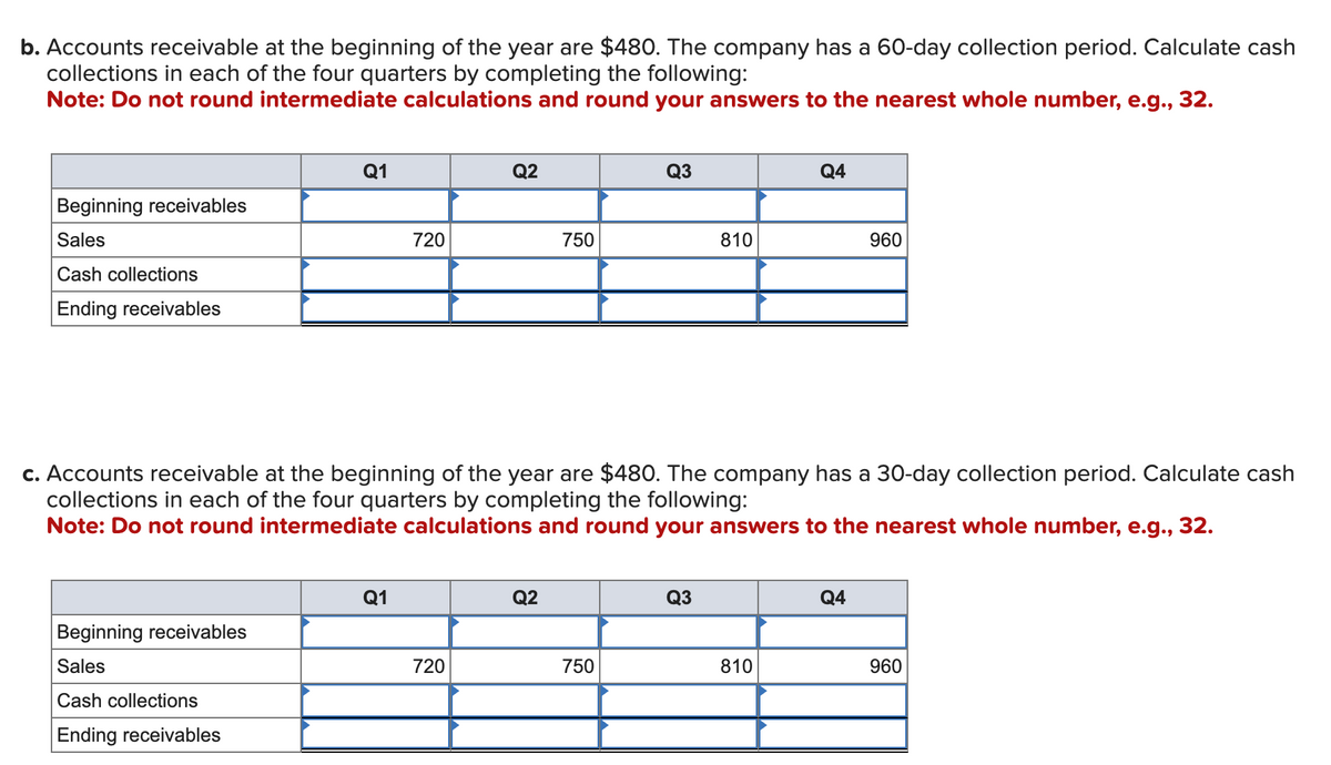 b. Accounts receivable at the beginning of the year are $480. The company has a 60-day collection period. Calculate cash
collections in each of the four quarters by completing the following:
Note: Do not round intermediate calculations and round your answers to the nearest whole number, e.g., 32.
Beginning receivables
Sales
Cash collections
Ending receivables
Q1
Beginning receivables
Sales
Cash collections
Ending receivables
720
Q1
Q2
720
750
Q2
c. Accounts receivable at the beginning of the year are $480. The company has a 30-day collection period. Calculate cash
collections in each of the four quarters by completing the following:
Note: Do not round intermediate calculations and round your answers to the nearest whole number, e.g., 32.
Q3
750
810
Q3
Q4
810
960
Q4
960