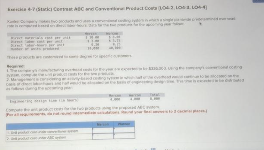 Exercise 4-7 (Static) Contrast ABC and Conventional Product Costs (L04-2, LO4-3, LO4-4)
Kunkel Company makes two products and uses a conventional costing system in which a single plantwide predetermined overhead
rate is computed based on direct labor-hours. Data for the two products for the upcoming year follow
Mercon
$10.00
$3.00
0.20
10,000
Wurcon
Direct materials cost per unit
Direct labor cost per unit
Direct labor-hours per unit
Number of units produced
These products are customized to some degree for specific customers.
$8.00
53.75
0.25
40,000
1. Unit product cost under conventional system
2. Unit product cost under ABC system
Required:
1. The company's manufacturing overhead costs for the year are expected to be $336,000. Using the company's conventional costing
system, compute the unit product costs for the two products.
2. Management is considering an activity-based costing system in which half of the overhead would continue to be allocated on the
basis of direct labor-hours and half would be allocated on the basis of engineering design time. This time is expected to be distributed
as follows during the upcoming year:
Mercon
4,000
Mercon
Wurcon
4,000
Engineering design time (in hours)
Compute the unit product costs for the two products using the proposed ABC system.
(For all requirements, do not round intermediate calculations. Round your final answers to 2 decimal places.)
Total
8,000
Wurcon
***