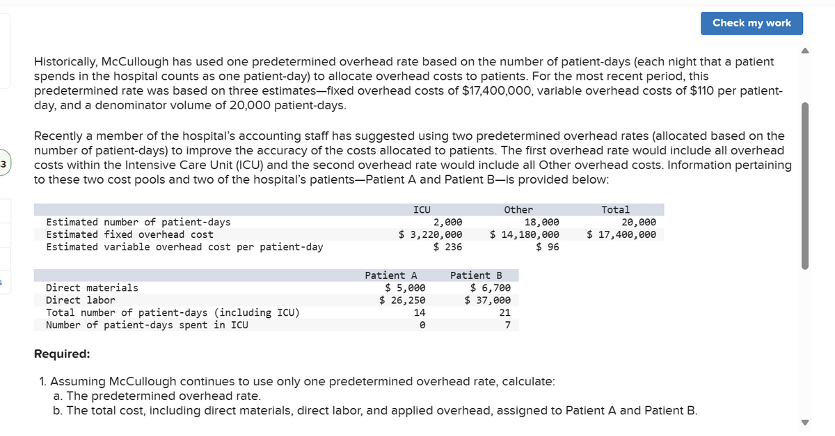 -3
6
Historically, McCullough has used one predetermined overhead rate based on the number of patient-days (each night that a patient
spends in the hospital counts as one patient-day) to allocate overhead costs to patients. For the most recent period, this
predetermined rate was based on three estimates-fixed overhead costs of $17,400,000, variable overhead costs of $110 per patient-
day, and a denominator volume of 20,000 patient-days.
Recently a member of the hospital's accounting staff has suggested using two predetermined overhead rates (allocated based on the
number of patient-days) to improve the accuracy of the costs allocated to patients. The first overhead rate would include all overhead
costs within the Intensive Care Unit (ICU) and the second overhead rate would include all Other overhead costs. Information pertaining
to these two cost pools and two of the hospital's patients-Patient A and Patient B-is provided below:
Estimated number of patient-days
Estimated fixed overhead cost
Estimated variable overhead cost per patient-day
ICU
2,000
$ 3,220,000
$236
Patient A
$ 5,000
$ 26,250
Other
14
0
18,000
$ 14,180,000
$96
Patient B
$ 6,700
$ 37,000
Direct materials
Direct labor
Total number of patient-days (including ICU)
Number of patient-days spent in ICU
Required:
1. Assuming McCullough continues to use only one predetermined overhead rate, calculate:
a. The predetermined overhead rate.
b. The total cost, including direct materials, direct labor, and applied overhead, assigned to Patient A and Patient B.
Total
21
7
Check my work
20,000
$ 17,400,000