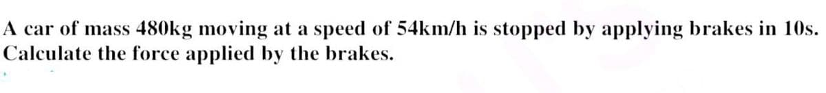 A car of mass 480kg moving at a speed of 54km/h is stopped by applying brakes in 10s.
Calculate the force applied by the brakes.