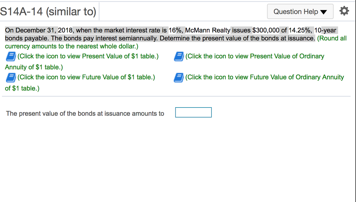 S14A-14 (similar to)
Question Help
On December 31, 2018, when the market interest rate is 16%, McMann Realty issues $300,000 of 14.25%, 10-year
bonds payable. The bonds pay interest semiannually. Determine the present value of the bonds at issuance. (Round all
currency amounts to the nearest whole dollar.)
(Click the icon to view Present Value of $1 table.)
(Click the icon to view Present Value of Ordinary
Annuity of $1 table.)
(Click the icon to view Future Value of $1 table.)
(Click the icon to view Future Value of Ordinary Annuity
of $1 table.)
The present value of the bonds at issuance amounts to
