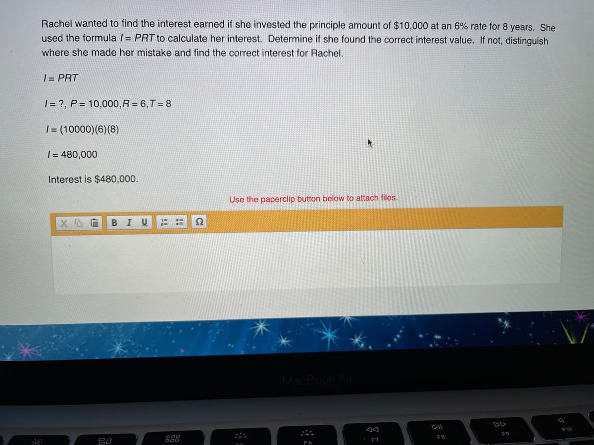 Rachel wanted to find the interest earned if she invested the principle amount of $10,000 at an 6% rate for 8 years. She
used the formula / = PRT to calculate her interest. Determine if she found the correct interest value. If not, distinguish
where she made her mistake and find the correct interest for Rachel.
| = PRT
| = ?, P = 10,000,R = 6,T=8
|= (10000)(6)(8)
%D
| = 480,000
Interest is $480,000.
Use the paperclip button below to attach files.
XDEB IU
MacBook Air
DD
DII
F10
F9
000
000
F8
吕0
F6
F7
II I
