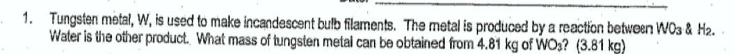 1. Tungsten metal, W, is used to make incandescent bulb filaments. The metal is produced by a reaction between WO3 & H2.
Water is the other product. What mass of tungsten metal can be obtained from 4.81 kg of WO3? (3.81 kg)
