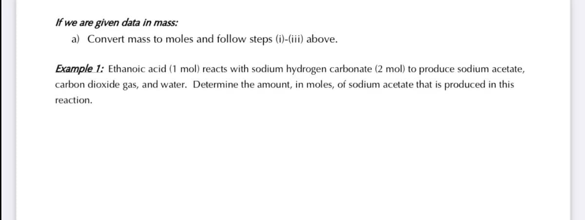 If we are given data in mass:
a) Convert mass to moles and follow steps (i)-(iii) above.
Example 1: Ethanoic acid (1 mol) reacts with sodium hydrogen carbonate (2 mol) to produce sodium acetate,
carbon dioxide gas, and water. Determine the amount, in moles, of sodium acetate that is produced in this
reaction.
