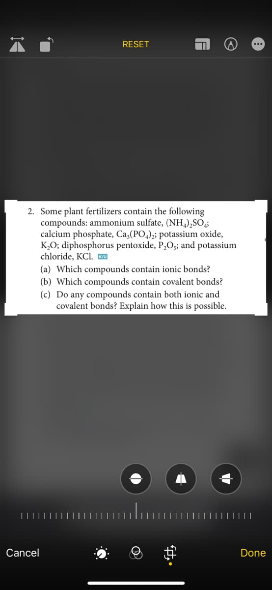 14
RESET
2. Some plant fertilizers contain the following
compounds: ammonium sulfate, (NH4)₂SO4;
calcium phosphate, Ca3(PO4)2; potassium oxide,
K₂O; diphosphorus pentoxide, P₂O5; and potassium
chloride, KCl. K/U
(a) Which compounds contain ionic bonds?
(b) Which compounds contain covalent bonds?
(c) Do any compounds contain both ionic and
covalent bonds? Explain how
this is possible.
Cancel
A
#
A
Done