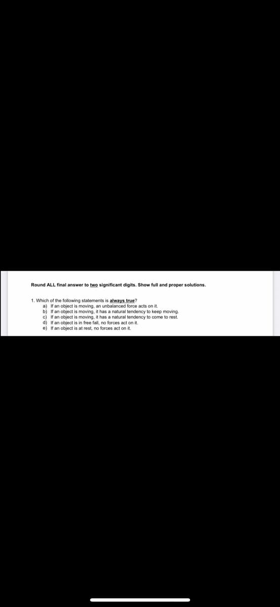 Round ALL final answer to two significant digits. Show full and proper solutions.
1. Which of the following statements is always true?
a) If an object is moving, an unbalanced force acts on it.
If an object is moving, it has a natural tendency to keep moving.
c) If an object is moving, it has a natural tendency to come to rest.
If an object is in free fall, no forces act on it.
e) If an object is at rest, no forces act on it.
