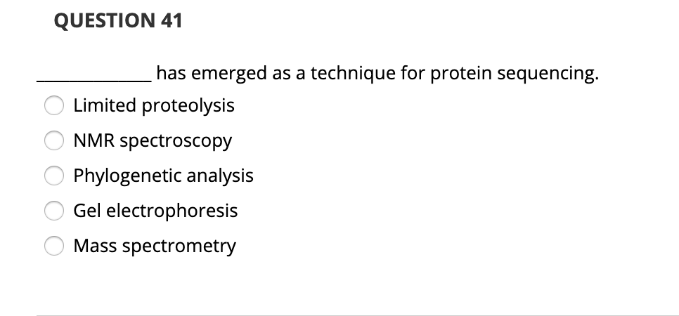 QUESTION 41
has emerged as a technique for protein sequencing.
Limited proteolysis
NMR spectroscopy
Phylogenetic analysis
Gel electrophoresis
Mass spectrometry
O O O
