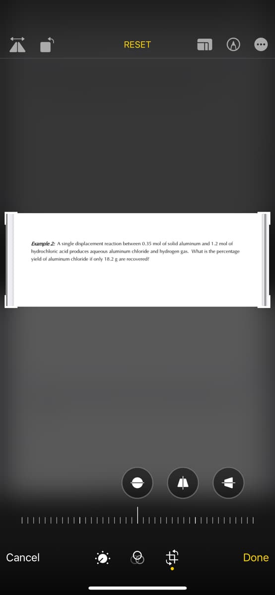 RESET
...
Example 2: A single displacement reaction between 0.35 mol of solid aluminum and 1.2 mol of
hydrochloric acid produces aqueous aluminum chloride and hydrogen gas. What is the percentage
yield of aluminum chloride if only 18.2 g are recovered?
Cancel
Done
中。
