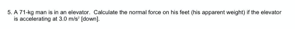 5. A 71-kg man is in an elevator. Calculate the normal force on his feet (his apparent weight) if the elevator
is accelerating at 3.0 m/s [down].
