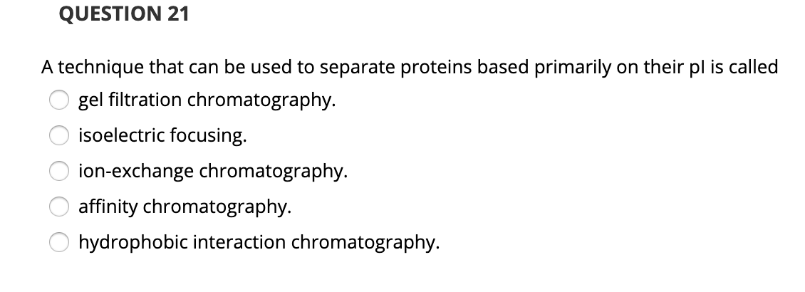 QUESTION 21
A technique that can be used to separate proteins based primarily on their pl is called
gel filtration chromatography.
isoelectric focusing.
ion-exchange chromatography.
affinity chromatography.
hydrophobic interaction chromatography.
O O O O O
