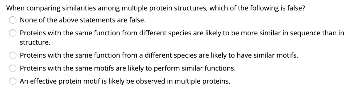 When comparing similarities among multiple protein structures, which of the following is false?
None of the above statements are false.
Proteins with the same function from different species are likely to be more similar in sequence than in
structure.
Proteins with the same function from a different species are likely to have similar motifs.
Proteins with the same motifs are likely to perform similar functions.
An effective protein motif is likely be observed in multiple proteins.
O O
O O O
