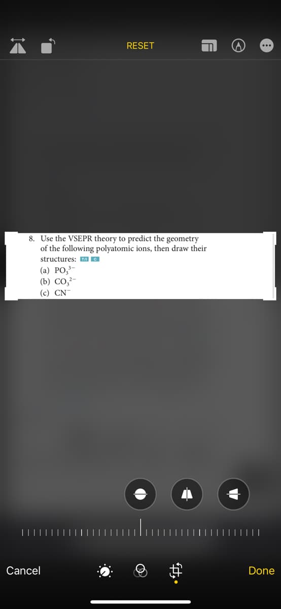 RESET
8. Use the VSEPR theory to predict the geometry
of the following polyatomic ions, then draw their
structures: TAC
(a) PO₂³-
(b) CO₂²-
(c) CN
Cancel
A
#
G
Done