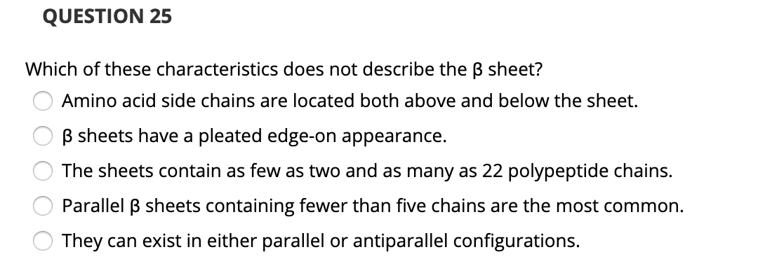 QUESTION 25
Which of these characteristics does not describe the ß sheet?
Amino acid side chains are located both above and below the sheet.
B sheets have a pleated edge-on appearance.
The sheets contain as few as two and as many as 22 polypeptide chains.
Parallel B sheets containing fewer than five chains are the most common.
They can exist in either parallel or antiparallel configurations.
