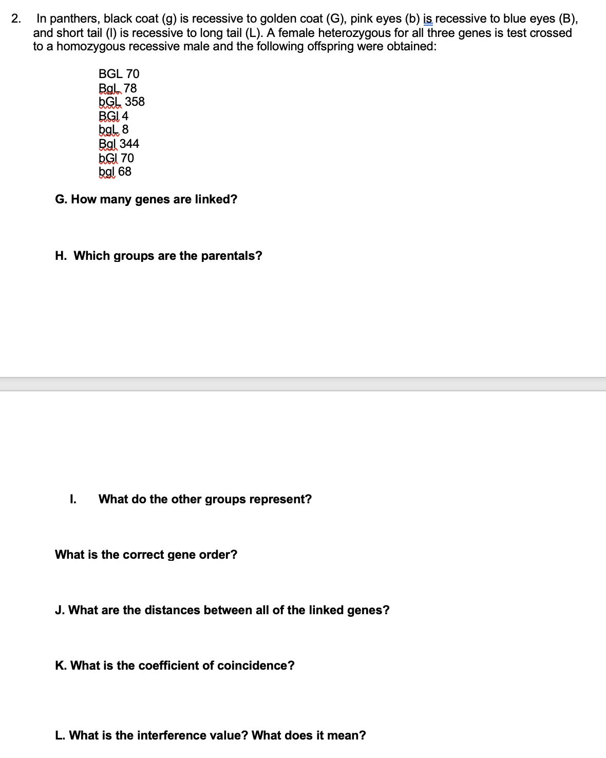2.
In panthers, black coat (g) is recessive to golden coat (G), pink eyes (b) is recessive to blue eyes (B),
and short tail (1) is recessive to long tail (L). A female heterozygous for all three genes is test crossed
to a homozygous recessive male and the following offspring were obtained:
BGL 70
Bgl 78
bGL 358
BGI 4
bgL 8
Bal 344
bGl 70
bgl 68
G. How many genes are linked?
H. Which groups are the parentals?
I. What do the other groups represent?
What is the correct gene order?
J. What are the distances between all of the linked genes?
K. What is the coefficient of coincidence?
L. What is the interference value? What does it mean?