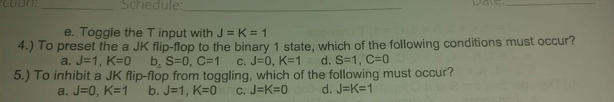 ection:
Schedule:
e. Toggle the T input with J = K = 1
2900
4.) To preset the a JK flip-flop to the binary 1 state, which of the following conditions must occur?
a. J=1, K=0_b. S=0, C=1 c. J=0, K=1 d. S=1, C=0 0,0=2
5.) To inhibit a JK flip-flop from toggling, which of the following must occur?
a. J=0, K=1 b. J=1, K=0 c. J=K=0 qol-d. J=K=1