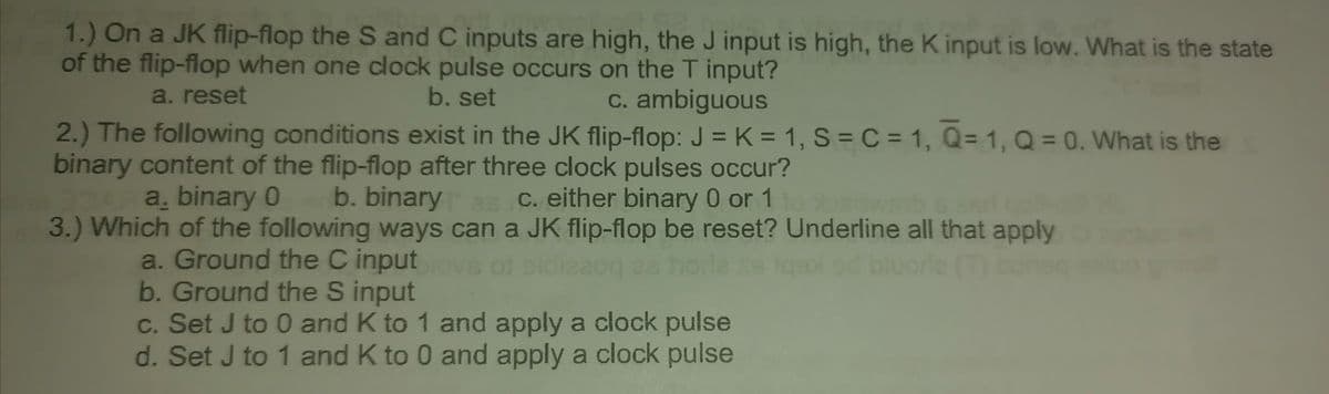 1.) On a JK flip-flop the S and C inputs are high, the J input is high, the K input is low. What is the state
of the flip-flop when one clock pulse occurs on the T input?
b. set
a. reset
c. ambiguous
2.) The following conditions exist in the JK flip-flop: J = K = 1, S = C = 1, Q=1, Q = 0. What is the
binary content of the flip-flop after three clock pulses occur?
DAR a. binary 0
b. binary
b.
binary as c. either binary 0 or 1 to bsdwsib
3.) Which of the following ways can a JK flip-flop be reset? Underline all that apply
a. Ground the C input lovs of eldisaog as horle as tqex ed bluorle (T) bonsq
b. Ground the S input
c. Set J to 0 and K to 1 and apply a clock pulse
d. Set J to 1 and K to 0 and apply a clock pulse