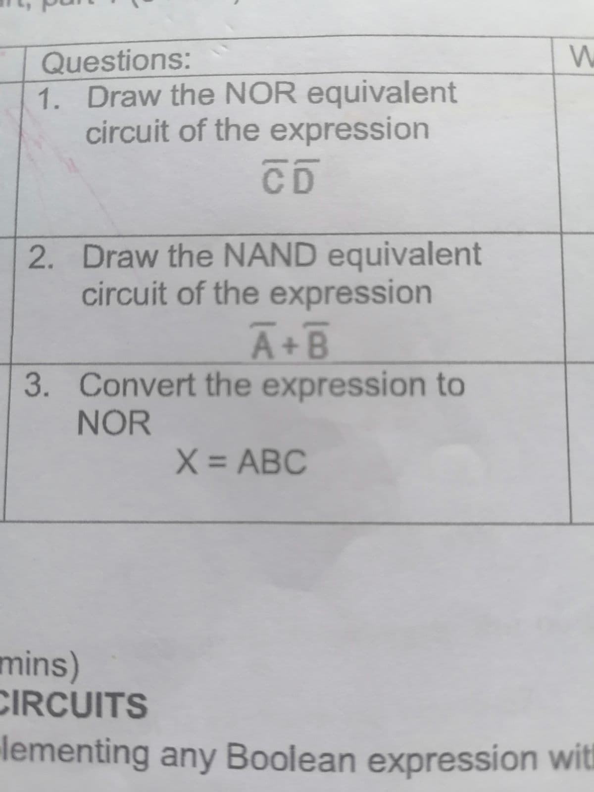 Questions:
1. Draw the NOR equivalent
circuit of the expression
CD
2. Draw the NAND equivalent
circuit of the expression
A+B
3. Convert the expression to
NOR
X = ABC
и
mins)
CIRCUITS
lementing any Boolean expression with