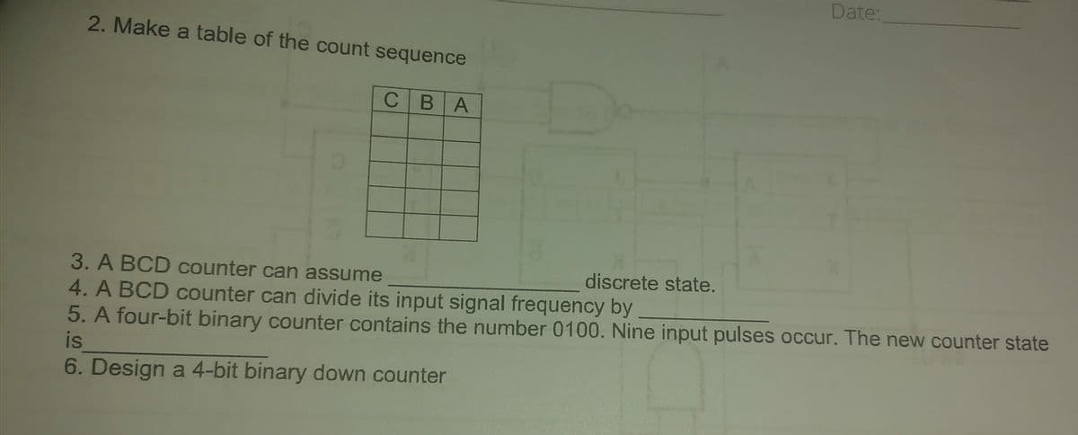 2. Make a table of the count sequence
CBA
Date:
3. A BCD counter can assume
4. A BCD counter can divide its input signal frequency by
5. A four-bit binary counter contains the number 0100. Nine input pulses occur. The new counter state
is
6. Design a 4-bit binary down counter
discrete state.