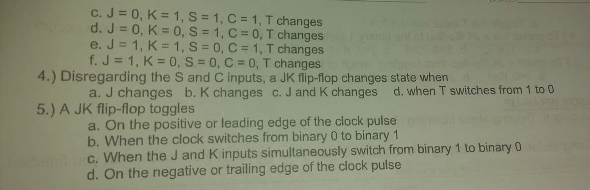 c. J = 0, K = 1, S = 1, C = 1, T changes
d. J = 0, K = 0, S = 1, C = 0, T changes rela menic
e. J = 1, K = 1, S = 0, C = 1, T changes t
f. J = 1, K = 0, S = 0, C = 0, T changes to rainw philopot moit
4.) Disregarding the S and C inputs, a JK flip-flop changes state when
a. J changes b. K changes c. J and K changes d. when T switches from 1 to 0
5.) A JK flip-flop toggles
TU
a. On the positive or leading edge of the clock pulse) gr
b. When the clock switches from binary 0 to binary 1
c. When the J and K inputs simultaneously switch from binary 1 to binary 0 elulepro
d. On the negative or trailing edge of the clock pulse