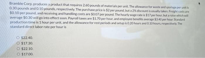 Bramble Corp. produces a product that requires 2.60 pounds of materials per unit. The allowance for waste and spoilage per unit is
0.30 pounds and 0.10 pounds, respectively. The purchase price is $2 per pound, but a 2% discount is usually taken. Freight costs are
$0.10 per pound, and receiving and handling costs are $0.07 per pound. The hourly wage rate is $17 per hour, but a raise which will
average $0.30 will go into effect soon. Payroll taxes are $1.70 per hour, and employee benefits average $3.40 per hour. Standard
production time is 1 hour per unit, and the allowance for rest periods and setup is 0.20 hours and 0.10 hours, respectively. The
standard direct labor rate per hour is
$22.40.
O $17.30.
$22.10.
$17.00.