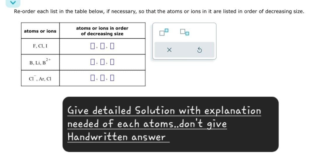 Re-order each list in the table below, if necessary, so that the atoms or ions in it are listed in order of decreasing size.
atoms or ions in order
atoms or ions
of decreasing size
F, Cl, I
B. Li, B
2+
Cl, Ar, Cl
G
Give detailed Solution with explanation
needed of each atoms..don't give
Handwritten answer