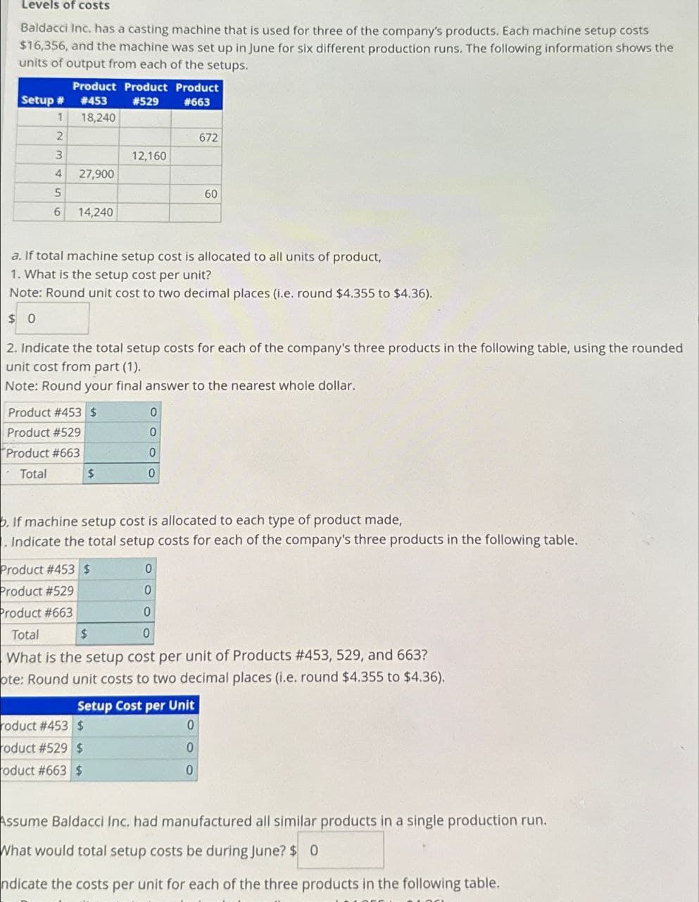 Levels of costs
Baldacci Inc. has a casting machine that is used for three of the company's products. Each machine setup costs
$16,356, and the machine was set up in June for six different production runs. The following information shows the
units of output from each of the setups.
Product Product Product
Setup # #453
#529
#663
1
18,240
2
672
3
12,160
4
27,900
5
60
6
14,240
a. If total machine setup cost is allocated to all units of product,
1. What is the setup cost per unit?
Note: Round unit cost to two decimal places (i.e. round $4.355 to $4.36).
$ 0
2. Indicate the total setup costs for each of the company's three products in the following table, using the rounded
unit cost from part (1).
Note: Round your final answer to the nearest whole dollar.
Product #453 $
0
Product #529
0
Product #663
0
Total
$
0
b. If machine setup cost is allocated to each type of product made,
. Indicate the total setup costs for each of the company's three products in the following table.
Product #453 $
0
Product #529
0
Product #663
0
Total
$
0
What is the setup cost per unit of Products # 453, 529, and 663?
ote: Round unit costs to two decimal places (i.e. round $4.355 to $4.36).
Setup Cost per Unit
roduct #453 $
roduct #529 $
roduct #663 $
0
0
0
Assume Baldacci Inc. had manufactured all similar products in a single production run.
What would total setup costs be during June? $ 0
ndicate the costs per unit for each of the three products in the following table.
