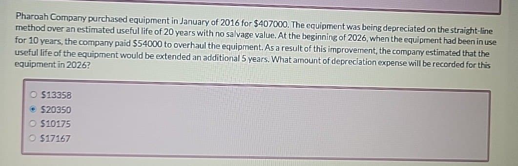 Pharoah Company purchased equipment in January of 2016 for $407000. The equipment was being depreciated on the straight-line
method over an estimated useful life of 20 years with no salvage value. At the beginning of 2026, when the equipment had been in use
for 10 years, the company paid $54000 to overhaul the equipment. As a result of this improvement, the company estimated that the
useful life of the equipment would be extended an additional 5 years. What amount of depreciation expense will be recorded for this
equipment in 2026?
O $13358
Ⓒ $20350
O $10175
O $17167